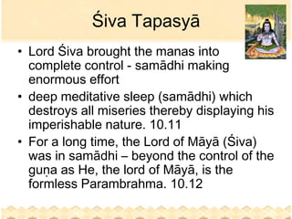 Śiva Tapasyā
• Lord Śiva brought the manas into
  complete control - samādhi making
  enormous effort
• deep meditative sleep (samādhi) which
  destroys all miseries thereby displaying his
  imperishable nature. 10.11
• For a long time, the Lord of Māyā (Śiva)
  was in samādhi – beyond the control of the
  guṇa as He, the lord of Māyā, is the
  formless Parambrahma. 10.12
 