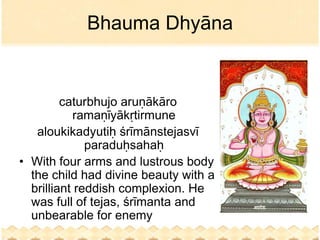 Bhauma Dhyāna


         caturbhujo aruṇākāro
           ramaṇīyākṛtirmune
   aloukikadyutiḥ śrīmānstejasvī
              paraduḥsahaḥ
• With four arms and lustrous body
  the child had divine beauty with a
  brilliant reddish complexion. He
  was full of tejas, śrīmanta and
  unbearable for enemy
 