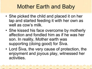 Mother Earth and Baby
• She picked the child and placed it on her
  lap and started feeding it with her own as
  well as cow’s milk.
• She kissed his face overcome by motherly
  affection and fondled him as if he was her
  son. In reality, Mother earth was
  supporting (doing good) for Śiva.
• Lord Śiva, the very cause of protection, the
  enjoyment and joyous play, witnessed her
  activities.
 