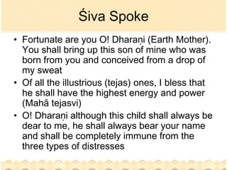 Śiva Spoke
• Fortunate are you O! Dharaṇi (Earth Mother).
  You shall bring up this son of mine who was
  born from you and conceived from a drop of
  my sweat
• Of all the illustrious (tejas) ones, I bless that
  he shall have the highest energy and power
  (Mahā tejasvi)
• O! Dharaṇi although this child shall always be
  dear to me, he shall always bear your name
  and shall be completely immune from the
  three types of distresses
 