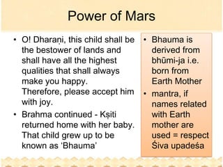 Power of Mars
• O! Dharaṇi, this child shall be   • Bhauma is
  the bestower of lands and           derived from
  shall have all the highest          bhūmi-ja i.e.
  qualities that shall always         born from
  make you happy.                     Earth Mother
  Therefore, please accept him      • mantra, if
  with joy.                           names related
• Brahma continued - Kṣiti            with Earth
  returned home with her baby.        mother are
  That child grew up to be            used = respect
  known as ‘Bhauma’                   Śiva upadeśa
 