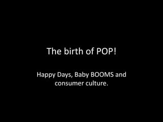 The birth of POP!
Happy Days, Baby BOOMS and
consumer culture.
 