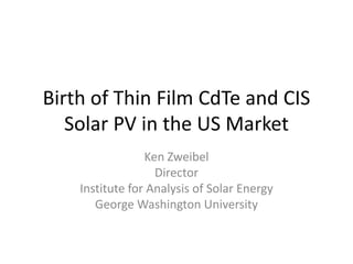 Birth of Thin Film CdTe and CIS 
   Solar PV in the US Market
                 Ken Zweibel
                   Director
    Institute for Analysis of Solar Energy
       George Washington University
 