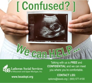 [ Confused? ]


                  We c
                      an H E L P...
                                  Talking with us is FREE and
                                confidential and we can meet
                                 you where you’re comfortable.
                                        Contact LSS:
             www.lssadopt.org
                                options@lsswis.org | (800) 577-4100

Birthparent Ad_12.2011.indd 1                            12/6/2011 10:21:45 AM
 