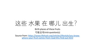 这些 水果 在 哪儿 出生？
Birth places of these fruits
可能会有trick question(s)
Source from: https://www.lifehack.org/articles/lifestyle/you-know-
where-your-fruit-comes-from-read-this-find-out.html
 