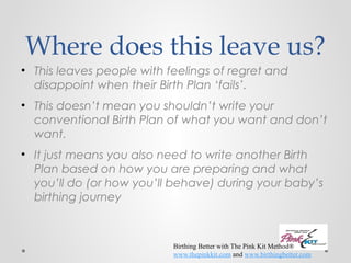 Where does this leave us? 
• This leaves people with feelings of regret and 
disappoint when their Birth Plan ‘fails’. 
• This doesn’t mean you shouldn’t write your 
conventional Birth Plan of what you want and don’t 
want. 
• It just means you also need to write another Birth 
Plan based on how you are preparing and what 
you’ll do (or how you’ll behave) during your baby’s 
birthing journey 
Birthing Better with The Pink Kit Method® 
www.thepinkkit.com and www.birthingbetter.com 
 