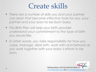 Create skills 
• There are a number of skills you and your partner 
can learn that become effective tools for you, your 
partner and your soon-to-be-born baby. 
• This Birth Plan will help your birth provider 
understand your commitment to the type of birth 
you would like. 
• In other words, you take responsibility for how you 
cope, manage, deal with, work with and behave as 
you work together with your baby’s efforts to be 
born. 
Birthing Better with The Pink Kit Method® 
www.thepinkkit.com and www.birthingbetter.com 
 