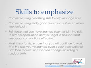Skills to emphasize 
• Commit to using breathing skills to help manage pain. 
• Commit to using really good relaxation skills even when 
you feel pain. 
• Reinforce that you have learned essential birthing skills 
to remain open inside and you’ll get in positions that 
keep your contractions effective. 
• Most importantly, ensure that you will continue to work 
with the skills you’ve learned even if your conventional 
Birth Plan requires unexpected change including a 
surgical birth. 
Birthing Better with The Pink Kit Method® 
www.thepinkkit.com and www.birthingbetter.com 
 