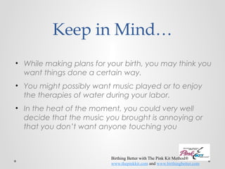 Keep in Mind… 
• While making plans for your birth, you may think you 
want things done a certain way. 
• You might possibly want music played or to enjoy 
the therapies of water during your labor. 
• In the heat of the moment, you could very well 
decide that the music you brought is annoying or 
that you don’t want anyone touching you 
Birthing Better with The Pink Kit Method® 
www.thepinkkit.com and www.birthingbetter.com 
 