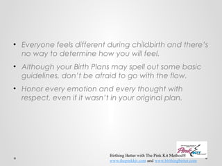 • Everyone feels different during childbirth and there’s 
no way to determine how you will feel. 
• Although your Birth Plans may spell out some basic 
guidelines, don’t be afraid to go with the flow. 
• Honor every emotion and every thought with 
respect, even if it wasn’t in your original plan. 
Birthing Better with The Pink Kit Method® 
www.thepinkkit.com and www.birthingbetter.com 
 