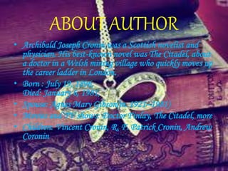 ABOUT AUTHOR
• Archibald Joseph Cronin,was a Scottish novelist and
physician. His best-known novel was The Citadel, about
a doctor in a Welsh mining village who quickly moves up
the career ladder in London.
• Born : July 19, 1896,
Died: January 6, 1981,
• Spouse: Agnes Mary Gibson(m. 1921–1981)
• Movies and TV shows: Doctor Finlay, The Citadel, more
• Children: Vincent Cronin, R. F. Patrick Cronin, Andrew
Coronin
 