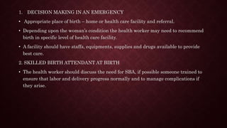 1. DECISION MAKING IN AN EMERGENCY
• Appropriate place of birth – home or health care facility and referral.
• Depending upon the woman’s condition the health worker may need to recommend
birth in specific level of health care facility.
• A facility should have staffs, equipments, supplies and drugs available to provide
best care.
2. SKILLED BIRTH ATTENDANT AT BIRTH
• The health worker should discuss the need for SBA, if possible someone trained to
ensure that labor and delivery progress normally and to manage complications if
they arise.
 