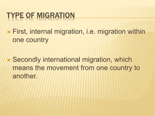 TYPE OF MIGRATION
 First, internal migration, i.e. migration within
one country
 Secondly international migration, which
means the movement from one country to
another.
 
