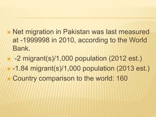  Net migration in Pakistan was last measured
at -1999998 in 2010, according to the World
Bank.
 -2 migrant(s)/1,000 population (2012 est.)
 -1.84 migrant(s)/1,000 population (2013 est.)
 Country comparison to the world: 160
 