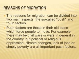 REASONS OF MIGRATION
 The reasons for migration can be divided into
two main aspects, the so-called "push" and
"pull" factors.
 Push factors are those in their old place
which force people to move. For example,
there may be civil wars or wars in general in
the country, but political or religious
oppression, climate changes, lack of jobs or
simply poverty are all important push factors.
 