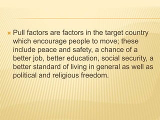  Pull factors are factors in the target country
which encourage people to move; these
include peace and safety, a chance of a
better job, better education, social security, a
better standard of living in general as well as
political and religious freedom.
 