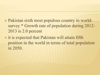  Pakistan sixth most populous country in world:
survey * Growth rate of population during 2012-
2013 is 2.0 percent
 it is expected that Pakistan will attain fifth
position in the world in terms of total population
in 2050.
 