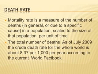 DEATH RATE
 Mortality rate is a measure of the number of
deaths (in general, or due to a specific
cause) in a population, scaled to the size of
that population, per unit of time.
 The total number of deaths As of July 2009
the crude death rate for the whole world is
about 8.37 per 1,000 per year according to
the current World Factbook
 
