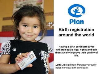 Birth registration
  around the world

   Having a birth certificate gives
 children basic legal rights and can
dramatically improve their quality of
                 life.


Left: Little girl from Paraguay proudly
holds her new birth certificate.
 