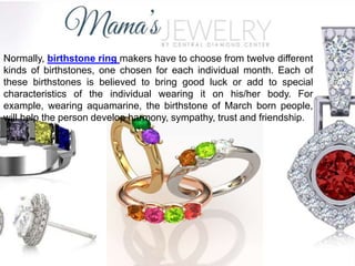 Normally, birthstone ring makers have to choose from twelve different
kinds of birthstones, one chosen for each individual month. Each of
these birthstones is believed to bring good luck or add to special
characteristics of the individual wearing it on his/her body. For
example, wearing aquamarine, the birthstone of March born people,
will help the person develop harmony, sympathy, trust and friendship.
 