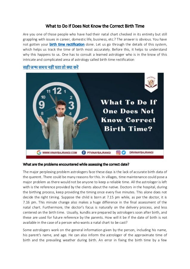 What to Do If Does Not Know the Correct Birth Time
Are you one of those people who have had their natal chart checked in its entirety but still
grappling with issues in career, domestic life, business, etc.? The answer is obvious. You have
not gotten your birth time rectification done. Let us go through the details of this system,
which helps us track the time of birth most accurately. Before this, it helps to understand
why this happens to us. One has to consult a learned astrologer who is in the know of this
intricate and complicated area of astrology called birth time rectification
मय र
What are the problems encountered while assessing the correct date?
The major perplexing problem astrologers face these days is the lack of accurate birth data of
the querent. There could be many reasons for this. In villages, time maintenance could pose a
major problem as there would not be anyone to keep a reliable time. All the astrologer is left
with is the reference provided by the clients about the native. Doctors in the hospital, during
the birthing process, keep providing the timing once every five minutes. This alone does not
decide the right timing. Suppose the child is born at 7.15 pm while, as per the doctor, it is
7.16 pm. This minute change also makes a huge difference in the final assessment of the
natal chart. Furthermore, the doctor's focus is naturally on the delivery process, and less
centered on the birth time. Usually, kundlis are prepared by astrologers soon after birth, and
these are used for future reference by the parents. How will it be if the date of birth is not
available in the case of a person who wants a natal chart to be cast?
Some astrologers work on the general information given by the person, including his name,
his parent's name, and age. He can also inform the astrologer of the approximate time of
birth and the prevailing weather during birth. An error in fixing the birth time by a few
 