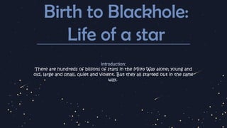 Birth to Blackhole:
Life of a star
Introduction:
There are hundreds of billions of stars in the Milky Way alone; young and
old, large and small, quiet and violent. But they all started out in the same
way.
 