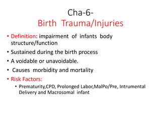 Cha-6-
Birth Trauma/Injuries
• Definition: impairment of infants body
structure/function
• Sustained during the birth process
• A voidable or unavoidable.
• Causes morbidity and mortality
• Risk Factors:
• Prematurity,CPD, Prolonged Labor,MalPo/Pre, Intrumental
Delivery and Macrosomal infant
 