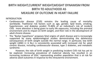 BIRTH WEIGHT,CURRENT WEIGHT,WEIGHT DYNAMISM FROM
BIRTH TO ADULTHOOD AS
MEASURE OF OUTCOME IN HEART FAILURE
INTRODUCTION
• Cardiovascular disease (CVD) remains the leading cause of mortality
worldwide. Traditional risk factors such as age, gender, lipid levels, smoking,
hypertension, and diabetes predict 75-80% of an individual's risk of incident
CVD. more attention is being given to early life exposures, including the prenatal
environment and its impact on birth weight, and their role in the development of
adult chronic disease.
• The “Barker hypothesis” proposes fetal origins of adult disease and is increasingly
supported by many epidemiological studies demonstrating the deleterious
consequences of birth weight outside the normal range. In particular, low birth
weight (LBW) (< 6 lbs.) is consistently associated with increased risk for adult
chronic disease, including cardiovascular disease, type 2 diabetes, and metabolic
syndrome.
• However, the role of birth weight in predicting incident CVD risk has yet to
be explored. Increasing prevalence of maternal obesity has resulted in an
increasing incidence of LGA,1 representing another population that is at risk for
adverse adult outcomes in response to the intrauterine environment.
 