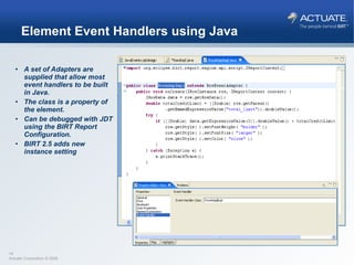 Element Event Handlers using Java A set of Adapters are supplied that allow most event handlers to be built in Java. The class is a property of the element. Can be debugged with JDT using the BIRT Report Configuration. BIRT 2.5 adds new instance setting 