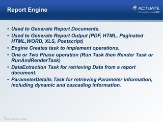 Report Engine Used to Generate Report Documents. Used to Generate Report Output (PDF, HTML, Paginated HTML,WORD, XLS, Postscript) Engine Creates task to implement operations. One or Two Phase operation (Run Task then Render Task or RunAndRenderTask) DataExtraction Task for retrieving Data from a report document. ParameterDetails Task for retrieving Parameter information, including dynamic and cascading information. 