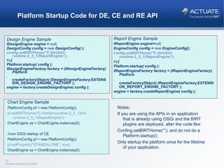 Platform Startup Code for DE, CE and RE API Design Engine Sample IDesignEngine engine =  null ; DesignConfig config =  new  DesignConfig( ); config.setBIRTHome("C:/birt/birt-runtime-2_5_1/ReportEngine"); try { Platform. startup ( config ); IDesignEngineFactory factory = (IDesignEngineFactory) Platform . createFactoryObject ( IDesignEngineFactory. EXTENSION_DESIGN_ENGINE_FACTORY  ); engine = factory.createDesignEngine( config ); Report Engine Sample IReportEngine engine= null ; EngineConfig config =  new  EngineConfig(); config.setBIRTHome("C:/birt/birt-runtime-2_5_1/ReportEngine"); try { Platform. startup ( config ); IReportEngineFactory factory = (IReportEngineFactory) Platform . createFactoryObject ( IReportEngineFactory. EXTENSION_REPORT_ENGINE_FACTORY  ); engine = factory.createReportEngine( config ); Chart Engine Sample PlatformConfig pf = new PlatformConfig(); pf.setBIRTHome("C:/birt/birt-runtime-2_5_1/birt-runtime-2_5_1/ReportEngine"); ChartEngine ce = ChartEngine.instance(pf); //non OSGi startup of CE  PlatformConfig pf = new PlatformConfig(); pf.setProperty("STANDALONE", true); ChartEngine ce = ChartEngine.instance(pf); Notes: If you are using the APIs in an application that is already using OSGi and the BIRT plugins are deployed, alter the code like: Confing.setBIRTHome(“”); and do not do a Platform.startup(); Only startup the platform once for the lifetime of your application. 