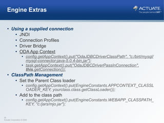 Engine Extras Using a supplied connection JNDI Connection Profiles Driver Bridge ODA App Context config.getAppContext().put("OdaJDBCDriverClassPath", "c:/birt/mysql/mysql-connector-java-5.0.4-bin.jar") ; task.getAppContext().put("OdaJDBCDriverPassInConnection",  this .getConnection()); ClassPath Management Set the Parent Class loader config.getAppContext().put(EngineConstants.APPCONTEXT_CLASSLOADER_KEY, yourclass.class.getClassLoader()); Add to the class path config.getAppContext().put(EngineConstants.WEBAPP_CLASSPATH_KEY, "c:/jars/mjo.jar");  