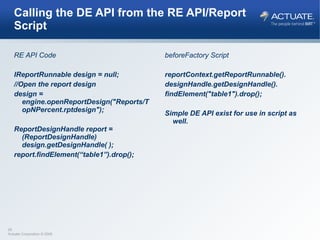 Calling the DE API from the RE API/Report Script RE API Code IReportRunnable design = null; //Open the report design design = engine.openReportDesign("Reports/TopNPercent.rptdesign");  ReportDesignHandle report = (ReportDesignHandle) design.getDesignHandle( ); report.findElement(“table1”).drop(); beforeFactory Script reportContext.getReportRunnable(). designHandle.getDesignHandle(). findElement("table1").drop(); Simple DE API exist for use in script as well.  