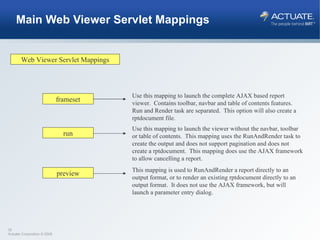 Main Web Viewer Servlet Mappings Web Viewer Servlet Mappings frameset run preview Use this mapping to launch the complete AJAX based report viewer.  Contains toolbar, navbar and table of contents features.  Run and Render task are separated.  This option will also create a rptdocument file. Use this mapping to launch the viewer without the navbar, toolbar or table of contents.  This mapping uses the RunAndRender task to create the output and does not support pagination and does not create a rptdocument.  This mapping does use the AJAX framework to allow cancelling a report. This mapping is used to RunAndRender a report directly to an output format, or to render an existing rptdocument directly to an output format.  It does not use the AJAX framework, but will launch a parameter entry dialog. 