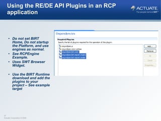 Using the RE/DE API Plugins in an RCP application Do not set BIRT Home, Do not startup the Platform, and use engines as normal. See RCPEngine Example. Uses SWT Browser Widget. Use the BIRT Runtime download and add the plugins to your project – See example target 