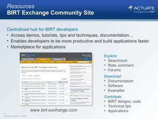 Resources BIRT Exchange Community Site Centralized hub for BIRT developers Access demos, tutorials, tips and techniques, documentation… Enables developers to be more productive and build applications faster Marketplace for applications Explore Search/sort Rate, comment Forums Download Documentation Software Examples Contribute BIRT designs, code Technical tips Applications www.birt-exchange.com 