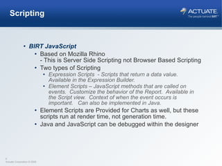 Scripting BIRT JavaScript Based on Mozilla Rhino - This is Server Side Scripting not Browser Based Scripting Two types of Scripting Expression Scripts  - Scripts that return a data value.  Available in the Expression Builder. Element Scripts – JavaScript methods that are called on events.  Customize the behavior of the Report.  Available in the Script view.  Context of when the event occurs is important.  Can also be implemented in Java. Element Scripts are Provided for Charts as well, but these scripts run at render time, not generation time. Java and JavaScript can be debugged within the designer 