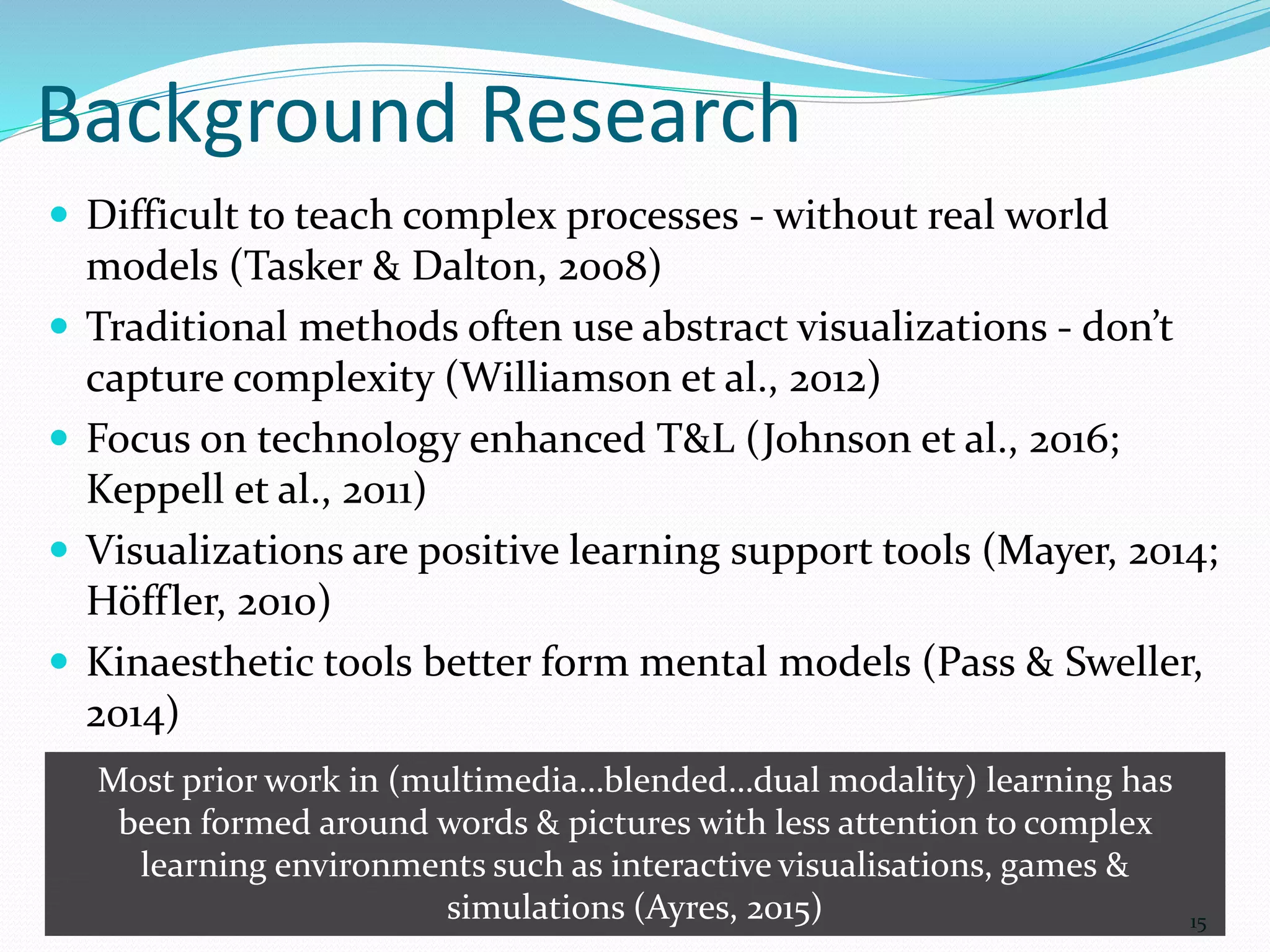 Background Research
 Difficult to teach complex processes - without real world
models (Tasker & Dalton, 2008)
 Traditional methods often use abstract visualizations - don’t
capture complexity (Williamson et al., 2012)
 Focus on technology enhanced T&L (Johnson et al., 2016;
Keppell et al., 2011)
 Visualizations are positive learning support tools (Mayer, 2014;
Höffler, 2010)
 Kinaesthetic tools better form mental models (Pass & Sweller,
2014)
15
Most prior work in (multimedia…blended…dual modality) learning has
been formed around words & pictures with less attention to complex
learning environments such as interactive visualisations, games &
simulations (Ayres, 2015)
 