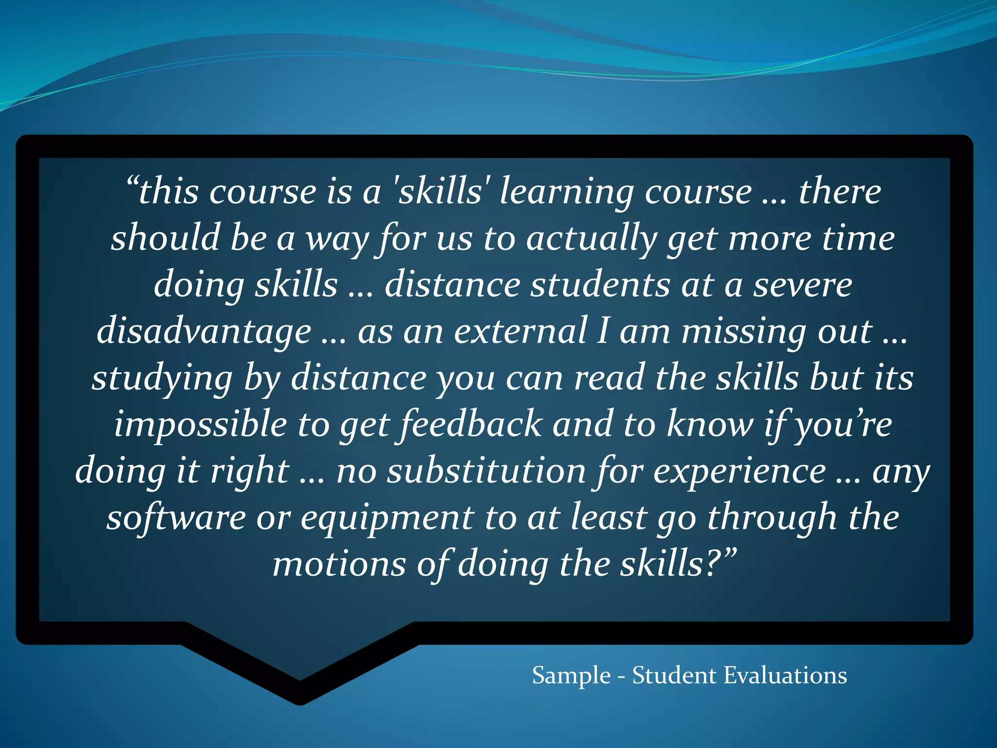 “this course is a 'skills' learning course … there
should be a way for us to actually get more time
doing skills … distance students at a severe
disadvantage … as an external I am missing out …
studying by distance you can read the skills but its
impossible to get feedback and to know if you’re
doing it right … no substitution for experience … any
software or equipment to at least go through the
motions of doing the skills?”
Sample - Student Evaluations
 