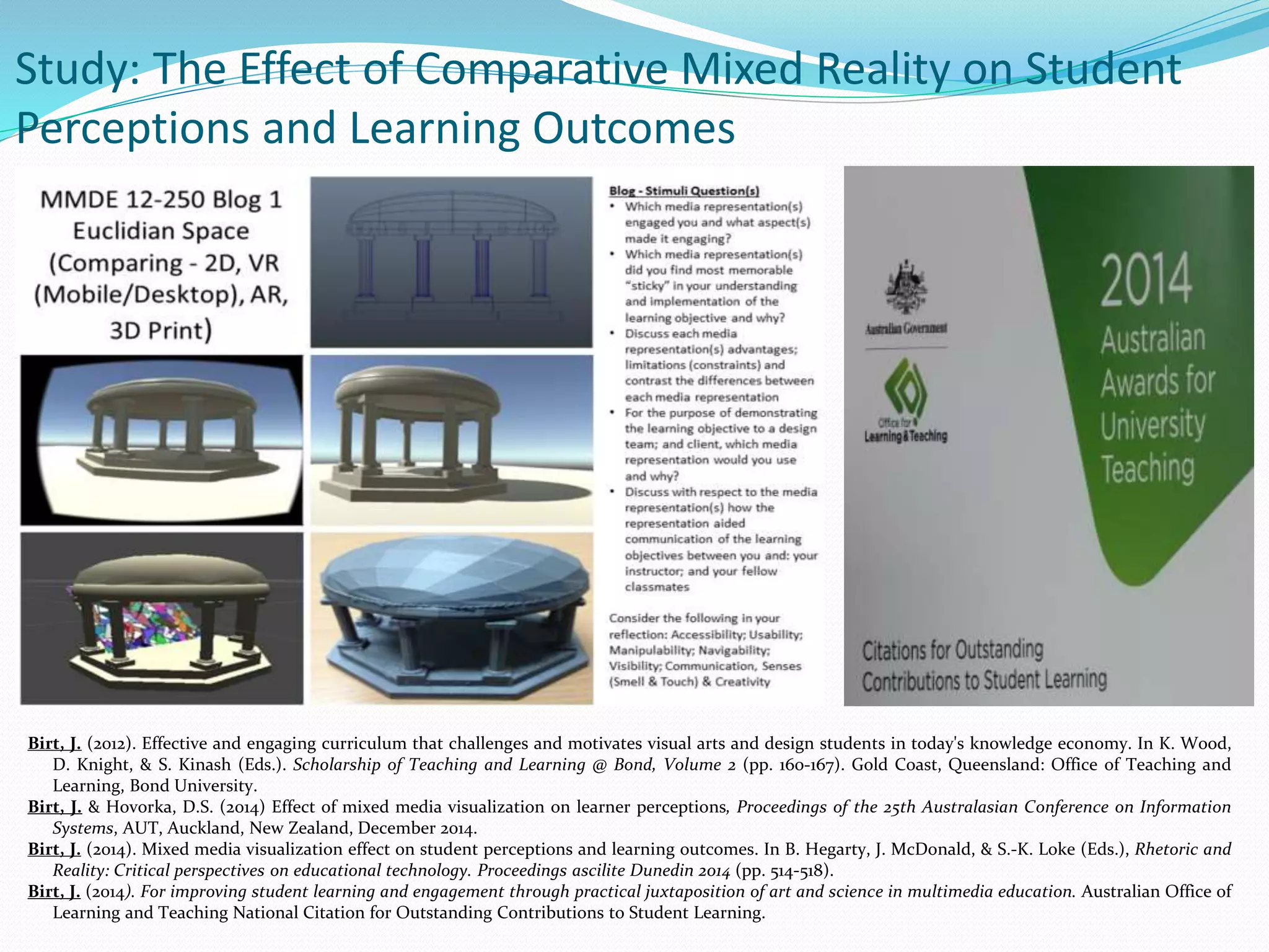 Birt, J. (2012). Effective and engaging curriculum that challenges and motivates visual arts and design students in today's knowledge economy. In K. Wood,
D. Knight, & S. Kinash (Eds.). Scholarship of Teaching and Learning @ Bond, Volume 2 (pp. 160-167). Gold Coast, Queensland: Office of Teaching and
Learning, Bond University.
Birt, J. & Hovorka, D.S. (2014) Effect of mixed media visualization on learner perceptions, Proceedings of the 25th Australasian Conference on Information
Systems, AUT, Auckland, New Zealand, December 2014.
Birt, J. (2014). Mixed media visualization effect on student perceptions and learning outcomes. In B. Hegarty, J. McDonald, & S.-K. Loke (Eds.), Rhetoric and
Reality: Critical perspectives on educational technology. Proceedings ascilite Dunedin 2014 (pp. 514-518).
Birt, J. (2014). For improving student learning and engagement through practical juxtaposition of art and science in multimedia education. Australian Office of
Learning and Teaching National Citation for Outstanding Contributions to Student Learning.
Study: The Effect of Comparative Mixed Reality on Student
Perceptions and Learning Outcomes
 
