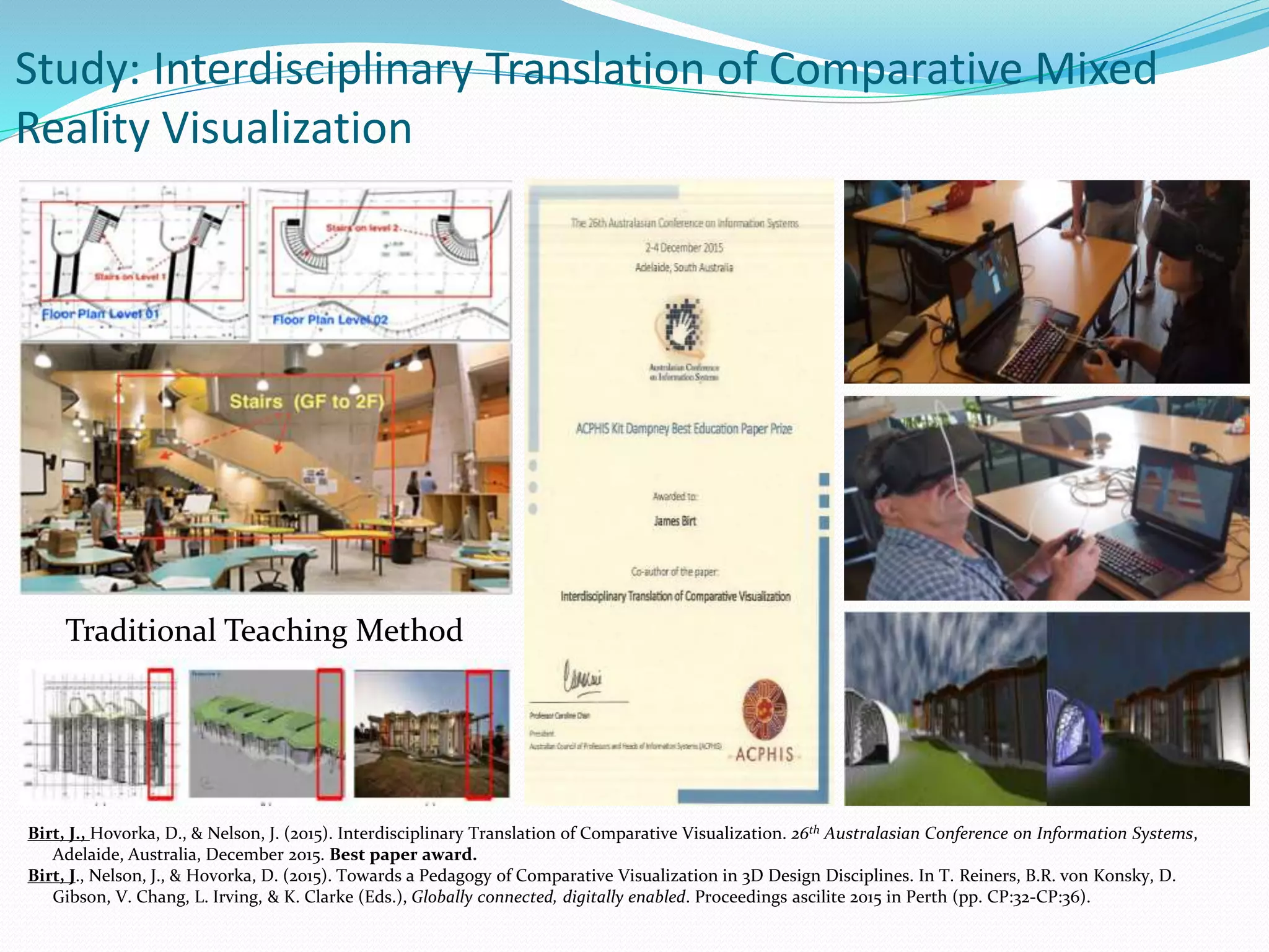 Birt, J., Hovorka, D., & Nelson, J. (2015). Interdisciplinary Translation of Comparative Visualization. 26th Australasian Conference on Information Systems,
Adelaide, Australia, December 2015. Best paper award.
Birt, J., Nelson, J., & Hovorka, D. (2015). Towards a Pedagogy of Comparative Visualization in 3D Design Disciplines. In T. Reiners, B.R. von Konsky, D.
Gibson, V. Chang, L. Irving, & K. Clarke (Eds.), Globally connected, digitally enabled. Proceedings ascilite 2015 in Perth (pp. CP:32-CP:36).
Study: Interdisciplinary Translation of Comparative Mixed
Reality Visualization
Traditional Teaching Method
 