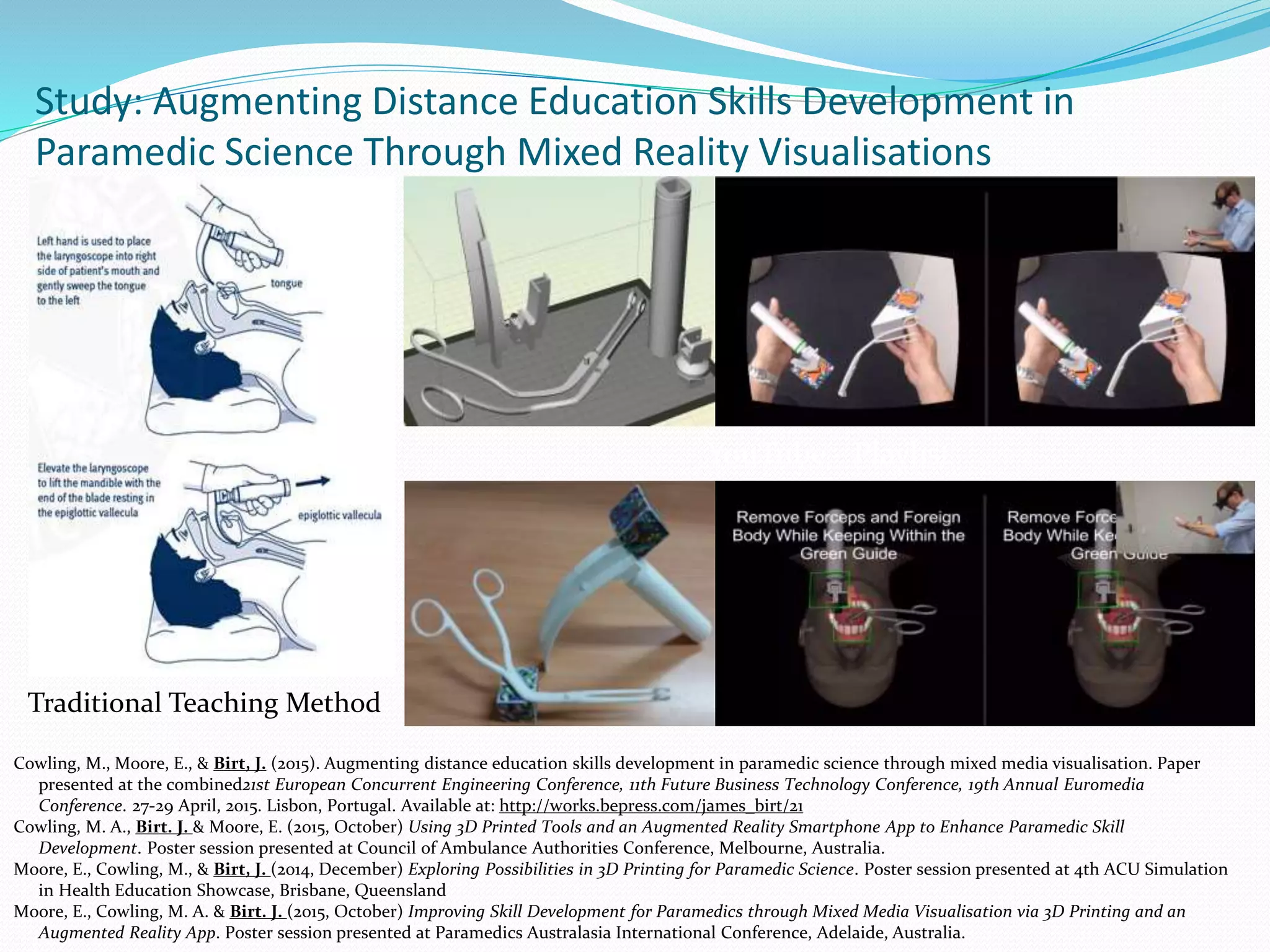 Study: Augmenting Distance Education Skills Development in
Paramedic Science Through Mixed Reality Visualisations
Cowling, M., Moore, E., & Birt, J. (2015). Augmenting distance education skills development in paramedic science through mixed media visualisation. Paper
presented at the combined21st European Concurrent Engineering Conference, 11th Future Business Technology Conference, 19th Annual Euromedia
Conference. 27-29 April, 2015. Lisbon, Portugal. Available at: http://works.bepress.com/james_birt/21
Cowling, M. A., Birt. J. & Moore, E. (2015, October) Using 3D Printed Tools and an Augmented Reality Smartphone App to Enhance Paramedic Skill
Development. Poster session presented at Council of Ambulance Authorities Conference, Melbourne, Australia.
Moore, E., Cowling, M., & Birt, J. (2014, December) Exploring Possibilities in 3D Printing for Paramedic Science. Poster session presented at 4th ACU Simulation
in Health Education Showcase, Brisbane, Queensland
Moore, E., Cowling, M. A. & Birt. J. (2015, October) Improving Skill Development for Paramedics through Mixed Media Visualisation via 3D Printing and an
Augmented Reality App. Poster session presented at Paramedics Australasia International Conference, Adelaide, Australia.
YouTube - Playlist
Traditional Teaching Method
 
