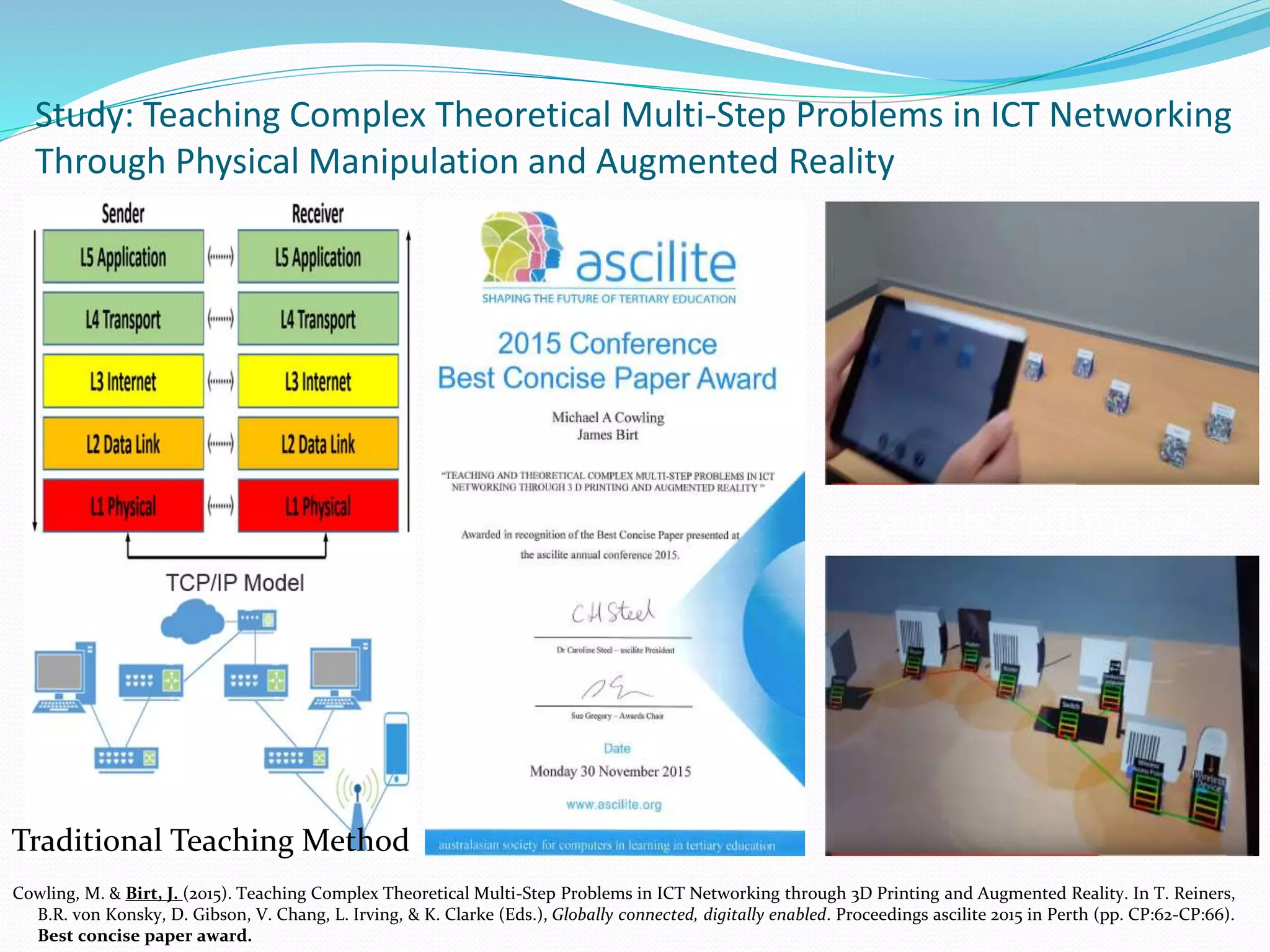Cowling, M. & Birt, J. (2015). Teaching Complex Theoretical Multi-Step Problems in ICT Networking through 3D Printing and Augmented Reality. In T. Reiners,
B.R. von Konsky, D. Gibson, V. Chang, L. Irving, & K. Clarke (Eds.), Globally connected, digitally enabled. Proceedings ascilite 2015 in Perth (pp. CP:62-CP:66).
Best concise paper award.
Study: Teaching Complex Theoretical Multi-Step Problems in ICT Networking
Through Physical Manipulation and Augmented Reality
youtu.be/0pHJWjG4-aQ
Traditional Teaching Method
 