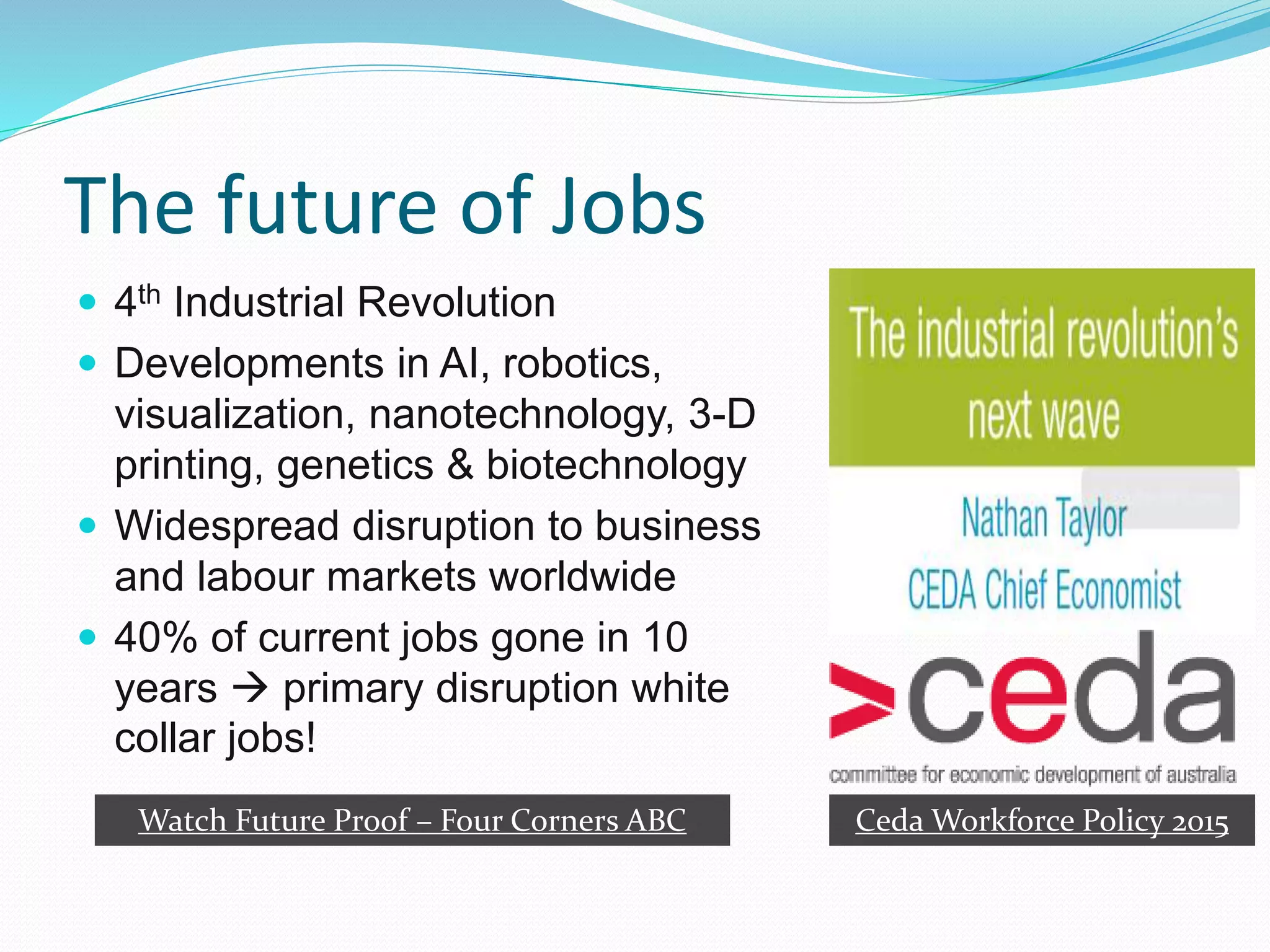 The future of Jobs
 4th Industrial Revolution
 Developments in AI, robotics,
visualization, nanotechnology, 3-D
printing, genetics & biotechnology
 Widespread disruption to business
and labour markets worldwide
 40% of current jobs gone in 10
years  primary disruption white
collar jobs!
Ceda Workforce Policy 2015Watch Future Proof – Four Corners ABC
 