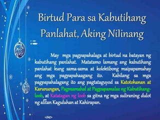 May mga pagpapahalaga at birtud na batayan ng 
kabutihang panlahat. Matatamo lamang ang kabutihang 
panlahat kung sama-sama at kolektibong maipapamuhay 
ang mga pagpapahaagang ito. Kabilang sa mga 
pagpapahalagang ito ang pagtataguyod sa Katotohanan at 
Karunungan, Pagmamahal at Pagpapamalas ng Kabutihang-loob, 
at Katatagan ng loob sa gitna ng mga suliraning dulot 
ng alitan Kaguluhan at Kahirapan. 
 