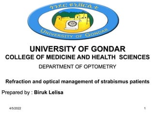 UNIVERSITY OF GONDAR
COLLEGE OF MEDICINE AND HEALTH SCIENCES
DEPARTMENT OF OPTOMETRY
Refraction and optical management of strabismus patients
Prepared by : Biruk Lelisa
4/5/2022 1
 