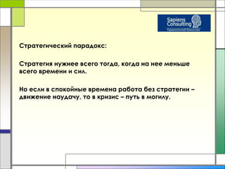 Стратегический парадокс: 
Стратегия нужнее всего тогда, когда на нее меньше 
всего времени и сил. 
Но если в спокойные времена работа без стратегии – 
движение наудачу, то в кризис – путь в могилу. 
 