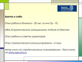 Кратко о себе: 
Опыт работы в бизнесе – 20 лет, из них ГД – 10. 
MBA «Стратегический менеджмент», Institute of Directors 
Опыт работы в советах директоров 
Опыт стратегического консультирования – 4 года 
Автор книги по стратегическому планированию – бесплатно 
на www.sapcons.ru 
 