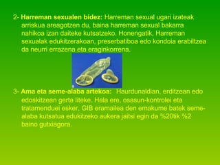 2-  Harreman sexualen bidez:  Harreman sexual ugari izateak arriskua areagotzen du, baina harreman sexual bakarra nahikoa izan daiteke kutsatzeko. Honengatik, Harreman sexualak edukitzerakoan, preserbatiboa edo kondoia erabiltzea da neurri errazena eta eraginkorrena. 3-  Ama eta seme-alaba artekoa:   Haurdunaldian, erditzean edo edoskitzean gerta liteke. Hala ere, osasun-kontrolei eta tratamenduei esker, GIB eramailea den emakume batek seme-alaba kutsatua edukitzeko aukera jaitsi egin da %20tik %2 baino gutxiagora.  