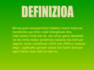 DEFINIZIOA Birusa gure ezaugarrietaz baliatuz beren kopurua  handitzeko gai diren izaki biologikoak dira. Izaki berezi mota bat da, oso erraz gaixo dezakee- na eta mintz batez (proteinaz osatuta) eta barruan  dagoen azido nukleikoaz (ADN edo ARN-z) osatuta dago. Ugaltzeko garaian zelula bizi baten barruan  egon behar dute nahi ta nahi ez. 
